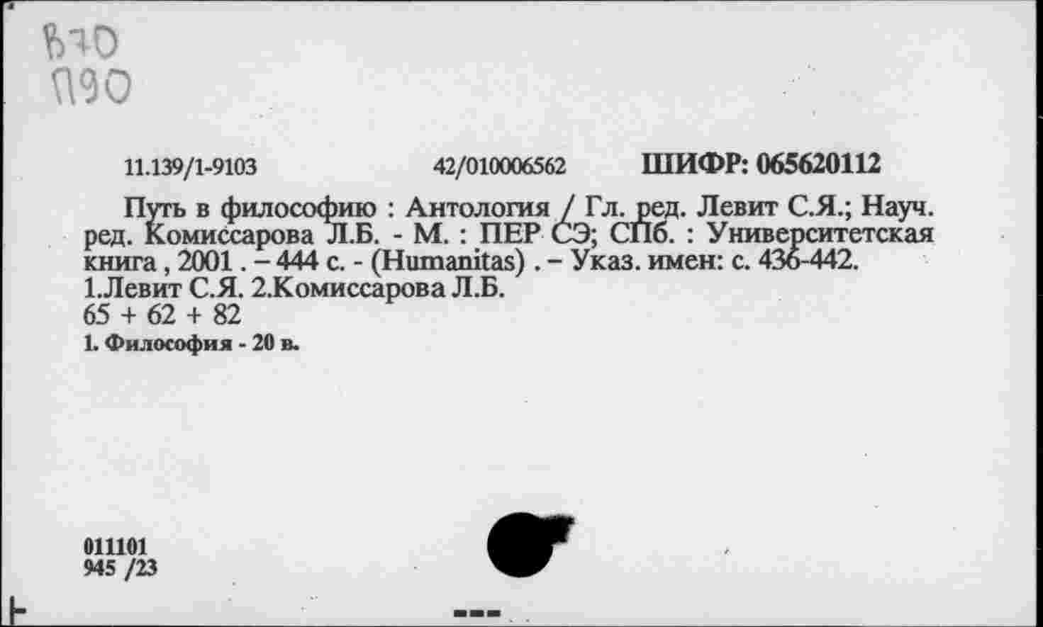 ﻿МО МО
11.139/1-9103	42/010006562 ШИФР: 065620112
Путь в философию : Антология / Гл. ред. Левит С.Я.; Науч, ред. Комиссарова Л.Б. - М. : ПЕР СЭ; СПо. : Университетская книга, 2001. - 444 с. - (Нитапказ). - Указ, имен: с. 436-442. 1.Левит С.Я. 2.Комиссарова Л.Б. 65 + 62 + 82
1. Философия - 20 в.
011101
945 /23